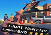 I JUST WANT MY FINGERS BRO