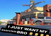I JUST WANT MY exorcism BRO