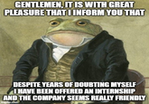 GENTLEMEN, IT IS WITH GREAT PLEASURE THAT I INFORM YOU THAT DESPITE YEARS OF DOUBTING MYSELF I HAVE BEEN OFFERED AN INTERNSHIP AND THE COMPANY SEEMS REALLY FRIENDLY imgflip.com