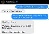 tydollasign It's KonnyTalks birthday today The guy from twitter? Yeah, he has 6,993 followers, it'd be nice if he had 7k Get him there. Vultures travers at over 7,000 followers. Happy Birthday to him.