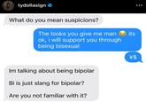 tydollasign What do you mean suspicions? The looks you give me man its ok, i will support you through being bisexual Im talking about being bipolar Bi is just slang for bipolar? Are you not familiar with it? \$