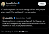 James Medlock @jdcmedlock Follow It's so funny to do the noble savage bit but with people who drive F150s and live off corn subsidies Alex Miller @alexlmiller Aug 27 Spend any time in a rural area and you will find they care far more (and more genuinely) about most environmental issues than folks in cities. x.com/horizonsreview... 3:02 PM ⚫ Aug 28, 2024 472.8K Views