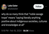 Lake Eater @lakeeater Follow why do so many think that "noble savage trope" means "saying literally anything positive about indigenous societies, cultures and knowledges at all" 9:18 PM Feb 18, 2024 58.5K Views