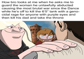 How bro looks at me when he asks me to guard the woman he unlawfully abducted. causing the most brutal war since the Dance while he's off to kill the 6'5" tank with a geno- cidal rage for anyone with purple eyes and then kill his dad and take the throne
