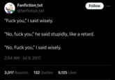 Adverbs make all the difference Fanfiction_txt @fanfiction_txt "F--- you," I said wisely. Follow "No, f--- you," he said stupidly, like a retard. "No, F--- you," I said wisely. . 2:54 AM Jul 9, 2017 3,017 Reposts 132 Quotes 9,125 Likes