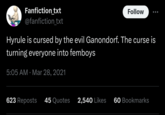 More like a blessing Fanfiction_txt Follow ... @fanfiction_txt Hyrule is cursed by the evil Ganondorf. The curse is turning everyone into femboys 5:05 AM Mar 28, 2021 623 Reposts 45 Quotes 2,540 Likes 60 Bookmarks