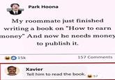 Park Hoona My roommate just finished writing a book on "How to earn money" And now he needs money to publish it. 15k 157 Comments Xavier Tell him to read the book. 57