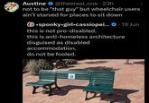 Austine @theereal one ⚫ 23h • not to be "that guy" but wheelchair users ain't starved for places to sit down •spooky.girl.cassiopei... 19 Jun this is not pro-disabled. • this is anti-homeless architecture disguised as disabled accommodation. do not be fooled. 口