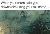 When your mum calls you downstairs using your full name...