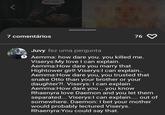 MY LOVE... 7 comentários 76 Juvy fez uma pergunta 2 Aemma: how dare you. you killed me. Viserys: My love I can explain. Aemma:How dare you marry that Hightower girl! Viserys:I can explain.. Aemma:How dare you, you trusted that snake Otto than your brother or your daughter?!. Viserys: I can explain Aemma:How dare you...you know Rhaenyra love Daemon and you let them separated... Viserys:I can explain.... out of somewhere. Daemon: I bet your mother would probably lectured Viserys. Rhaenyra:You could say that.