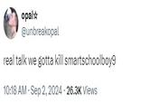 real talk we gotta kill smartschoolboy9 opal✩ @unbreakopal real talk we gotta kill smartschoolboy9 10:18 AM - Sep 2, 2024-26.3K Views