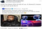nihilism disrespecter @meaning_enjoyer yeah he does this to all of us, it doesn't mean we go out and do it Kurrco @Kurrco Aug 30 • A Kentucky woman claims Kanye West telepathically told her to steal a car with a child inside, leading to her arrest • 2:15 AM Sep 2, 2024 2.1M Views