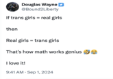 Douglas Wayne @Bound2Liberty If trans girls = real girls then Real girls trans girls That's how math works genius I love it! • 9:41 AM Sep 1, 2024