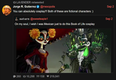 17 LAVENDER retweeted Jorge R. Gutierrez @mexopolis Sep 2 You can absolutely cosplay!!! Both of these are fictional characters :) saturn @sweeteapie 1 Sep 2 On my soul, I wish I was Mexican just to do this Book of Life cosplay 260 10,298 158 ♥ 219,041