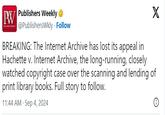BREAKING: The Internet Archive has lost its appeal in Hachette v. Internet Archive, the long-running, closely watched copyright case over the scanning and lending of print library books. Full story to follow. PW Publishers Weekly ❤ X @PublishersWkly. Follow BREAKING: The Internet Archive has lost its appeal in Hachette v. Internet Archive, the long-running, closely watched copyright case over the scanning and lending of print library books. Full story to follow. 11:44 AM - Sep 4, 2024