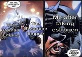 NO. NO, STAY WITH ME! Me after The The Roman Byzantine taking estrogen Empire Empire DON'T LEAVE ME!!