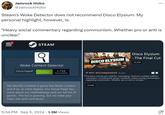 Jamrock Hobo @JamrockHobo Steam's Woke Detector does not recommend Disco Elysium. My personal highlight, however, is: ... "Heavy social commentary regarding communism. Whether pro or anti is unclear." STEAM® Woke Content Detector Group Page Follow 1,716 FOLLOWERS We identify whether a game has Woke content and if so, to what degree. Our Group Page has more about our methodology and our full list of games. The list is growing, but we need your help! Join and contribute! 5:34 PM ⚫ Sep 5, 2024 1.3M Views Disco Elysium DISCO ELYSIUM -The Final Cut THE FINAL CUT 39,99€ → NOT RECOMMENDED 26 April "Contains overtly pro-LGBTQ+ messaging. Features multiple LGBTQ+ characters, including the player character. Heavy social commentary regarding communism. Whether pro or anti is unclear." 39,99€