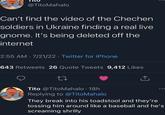 @TitoMahalo Can't find the video of the Chechen soldiers in Ukraine finding a real live gnome. It's being deleted off the internet 2:55 AM - 7/21/22 Twitter for iPhone 643 Retweets 26 Quote Tweets 9,412 Likes 27 Tito @TitoMahalo - 18h Replying to @TitoMahalo They break into his toadstool and they're tossing him around like a baseball and he's screaming shrilly