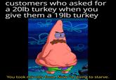 customers who asked for a 20lb turkey when you give them a 19lb turkey Se You took my only food. Now I'm going to starve.