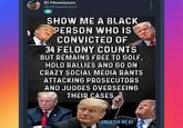 Show me 000 El Howieson @elhowieson A SHOW ME A BLACK PERSON WHO IS CONVICTED OF 34 FELONY COUNTS BUT REMAINS FREE TO GOLF, HOLD RALLIES AND GO ON CRAZY SOCIAL MEDIA RANTS ATTACKING PROSECUTORS AND JUDGES OVERSEEING THEIR CASES. CREATED BY EL 9: