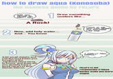 how to draw aqua (Konosuba) the useless guide by FKLars ARE YOU TRYING TO INSULT ME? 1 Draw something useless like... A Rock! 2 Now, add holy water... + And... You know LOOK AT ME, YOU CAN NEVER DO ANYTHING LIKE THIS. 3 Add small details and use the moe beam you bought at the Japanese store close to home. and thats all! you already have a good fanart of this semen demon. I FINALLY FEEL USEFUL! FKLars is not responsible if these guides make you more stupid. FKLars
