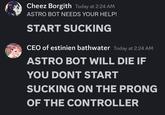Cheez Borgith Today at 2:24 AM ASTRO BOT NEEDS YOUR HELP! START SUCKING CEO of estinien bathwater Today at 2:24 AM ASTRO BOT WILL DIE IF YOU DONT START SUCKING ON THE PRONG OF THE CONTROLLER