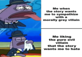 imgflip.com Me when the story wants me to sympathize with a morally grey villain Me liking the pure evil villain that the story wants me to hate