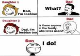 Daughter 1 Dad, I'm lesbian What? Daughter 2 Dad, I'm lesbian too. Is there anyone in the family who loves men? Son I do! Dad Dad