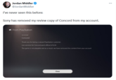 Jordan Middler @JordanMiddler I've never seen this before: Sony has removed my review copy of Concord from my account. From PlayStation 10/9/2024 Concord Thank you for being a valued PlayStation customer. Live services for Concord went offline 6/9/24. The game is not playable and as a result, we have removed this content from your account Close