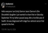 Kankennon @TheRealKank Hello everyone I am Emily Damron Jason Damron's (the Storyteller) daughter I just wanted to share that on Saturday September 7th my father passed away after a horrible year of health. He was diagnosed with stage four adrenal cancer that spread to the liver. 7:05 PM · Sep 10, 2024