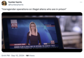 hunter harris @hunteryharris "transgender operations on illegal aliens who are in prison" LIVE ATN NEWS 9:28 PM ET D WASHINGTON 9:28 PM ET EXCLUSIVE STORY ATN W+3.11 3.615.33 HD GENDER FLUID ILLEGALS MAY BE ENTERING THE COUNTRY 'TWICE' TO CREATE SUPREMER COURT ATN IS 'SWEETCHEEKS' HATE SPEECH NOW? ATN RETAILERS ATN • 9:44 PM ⚫ Sep 10, 2024 1M Views