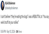 Kylie Brakeman @deadeyebrakeman I can't believe "they're eating the dogs" was a REBUTTAL to "You say weird stuff at your rallies" 9:34 PM Sep 10, 2024 3M Views