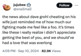 jujubee @snailmaiI Follow the news about dave grohl cheating on his wife just reminded me of how much our fighting made me feel like a foo. it's times like these i really realize i didn't appreciate getting the best of you, and we should've had a love that was everlong 4:09 PM ⚫ Sep 10, 2024 82.9K Views