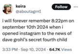 keira @aboutagrrrI Follow i will forever remember 8:22pm on september 10th 2024 when i opened instagram to the news of dave grohl's secret fourth child 3:33 PM Sep 10, 2024 64.7K Views