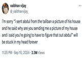 vaibhav vijay @_vaibhavvijay_ i'm sorry "i sent abdul from the taliban a picture of his house and he said why are you sending me a picture of my house and i said you're going to have to figure that out abdul" will be stuck in my head forever 11:35 PM - Sep 10, 2024 2.3M Views