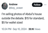 Andrew @boy_ocean Follow I'm selling photos of Abdul's house outside the debate. $15 for standard, $5 for wallet sized 10:24 PM Sep 10, 2024 39.1K Views