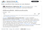 ДЕМЬ JA Jason Crow @Jason CrowCO Can confirm his name is not Abdul. Follow Matthew Yglesias ✔ @mattyglesias - 17h Is the head of the Taliban named Abdul? Hibatullah Akhundzada Article Talk ZA ☆ "Hibatullah" redirects here. For other people named Hibatullah, see Hibatullah (name). Mullah Hibatullah Akhundzada, [a] also spelled Haibatullah Akhunzada, [b] is an Afghan cleric who is the supreme leader of Afghanistan in the internationally unrecognized Taliban regime. He has led the Taliban since 2016, and came to power with its victory over U.S.-backed forces in the 2001-2021 war. A highly reclusive figure, he has almost no digital footprint except for an unverified photograph and several audio recordings of speeches. • 10:25 PM Sep 10, 2024 295.6K Views