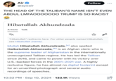Air @ayoair Follow THE HEAD OF THE TALIBAN'S NAME ISN'T EVEN ABDUL LMFAOOOOOOO TRUMP IS SO RACIST Hibatullah Akhundzada Article Talk ZA ☆ "Hibatullah" redirects here. For other people named Hibatullah, see Hibatullah (name). [a] Mullah Hibatullah Akhundzada, la also spelled Haibatullah Akhunzada, [b] is an Afghan cleric who is the supreme leader of Afghanistan in the internationally unrecognized Taliban regime. He has led the Taliban since 2016, and came to power with its victory over U.S.-backed forces in the 2001-2021 war. A highly reclusive figure, he has almost no digital footprint except for an unverified photograph and several audio recordings of speeches. . 10:32 PM Sep 10, 2024 133.1K Views