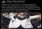 Story, The Animist @StoryTheAnimist There is no power in the universe that can convince me Jack Black is not actually Dionysus who got bored and decided he wanted to kick it with humans for a few decades. 85K