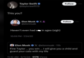 Taylor Swift ⭑ @taylorswift13 Follow This you? Elon Musk X& Follow @elonmusk Haven't even had sin ages (sigh) 10:09 PM 7/24/22 Elon Musk X @elonmusk - 11h Fine Taylor... you win ... I will give you a child and guard your cats with my life 11:32 AM 9/11/24 517K Views .