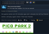 19 people found this review helpful 15 people found this review funny Recommended 0.1 hrs last two weeks / 0.1 hrs on record Posted: 12 Sep @ 10:26am the game came out 25 minutes ago and i already lost all my friends 10/10, will play again when i find new friends Was this review helpful? Yes No Funny Award PICO PARK 2