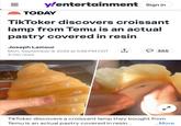 y/entertainment Sign in TODAY TikToker discovers croissant lamp from Temu is an actual pastry covered in resin Joseph Lamour Mon, September 9, 2024 at 5:48 PM CDT 3 min read 355 TikToker discovers a croissant lamp they bought from Temu is an actual pastry covered in resin... ...More