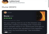 Lebbertoxd @InsaneLetterbox Dune (2021) ezndr Dune 2021 Watched Oct 21, 2021 the guy sitting next to us in the theater was definitely making a bootleg and i hope that when people watch it on 123movies and get to the scene where the sandworm first appears, they hear my boyfriend say "the forbidden bhole"