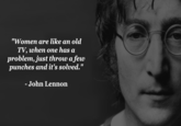 Women are like an old TV "Women are like an old TV, when one has a problem, just throw a few punches and it's solved." - John Lennon