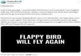 Flappy Bird @flappy_bird I AM BACK!! Just a decade ago, I was the talk of the town and soaring to new heights with my 100 million friends. Sadly, I had to leave the fame and spotlight behind to go home and find out who I really am. Thanks to my super Flappy Bird® fans, I'm refreshed, reinvigorated, and ready to soar again. The decade-long mission involved acquiring legal rights and even working with my predecessor to uncage me and re-hatch the official Flappy BirdⓇ game! FLAPPY BIRD WILL FLY AGAIN 10:44 AM Sep 12, 2024 26.8K Views