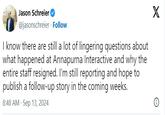 Jason Schreier @jasonschreier Follow I know there are still a lot of lingering questions about what happened at Annapurna Interactive and why the entire staff resigned. I'm still reporting and hope to publish a follow-up story in the coming weeks. 8:48 AM Sep 13, 2024 X