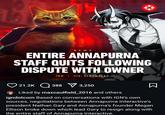 NEWS ENTIRE ANNAPURNA STAFF QUITS FOLLOWING DISPUTE WITH OWNER IGN VIA: BLOOMBERG 21.2K 388 3,250 Liked by maxcaulfield_2016 and others Σ igndotcom Based on conversations with IGN's own sources, negotiations between Annapurna Interactive's president Nathan Gary and Annapurna's founder Megan Ellison broke down which lead Gary to resign along with the entire staff of Annapurna Interactive.