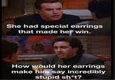 She had special earrings that made her win. How would her earrings make him say incredibly stupid sh*t?
