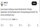 MILO @Nero Laura Loomer is telling our mutual friends that her "intimate Follow relationship" with the President led to "the best b------ of his life." His words, according to Laura. 11:30 AM Sep 14, 2024 16.9K Views > 62 1733 165 ☐ 18 +]