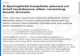 OHIO 2 Springfield hospitals placed on brief lockdowns after receiving bomb threats The city has received national attention since Monday when it was maliciously distorted by false rumors that Haitian immigrants are eating their neighbors' pets. Author: 10TV Web Staff, Associated Press Published: 2:06 PM EDT September 14, 2024 Updated: 2:06 PM EDT September 14, 2024 COLUMBUS, Ohio - Two separate hospitals in Springfield, Ohio were placed under a brief lockdown Saturday morning after receiving bomb threats. Security members at Kettering Health Springfield were notified of a bomb threat at approximately 6:50 a.m. and locked down the facility. Officers with the Springfield Police Department were then called in to search the premises with the security team.